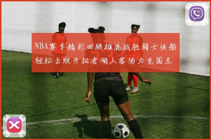 NBA赛季精彩回顾雄鹿战胜骑士快船轻松击败开拓者湖人客场力克国王