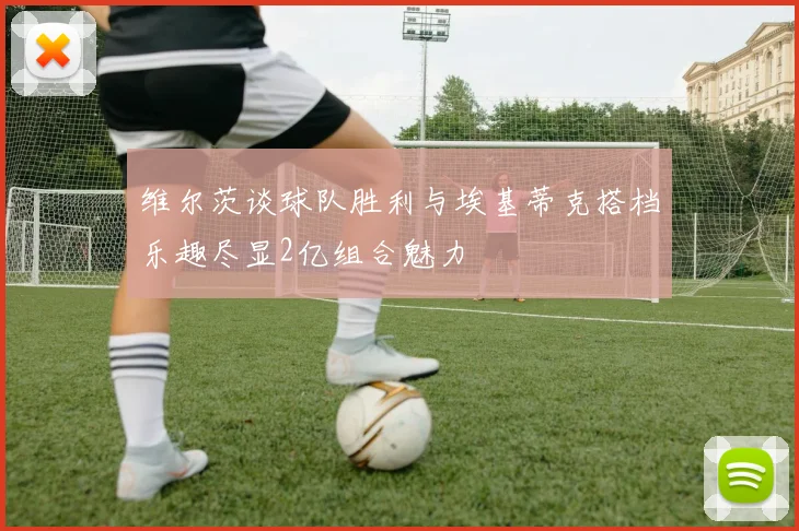 维尔茨谈球队胜利与埃基蒂克搭档乐趣尽显2亿组合魅力
