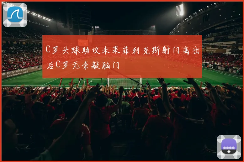 C罗头球助攻未果菲利克斯射门高出后C罗无奈敲脑门