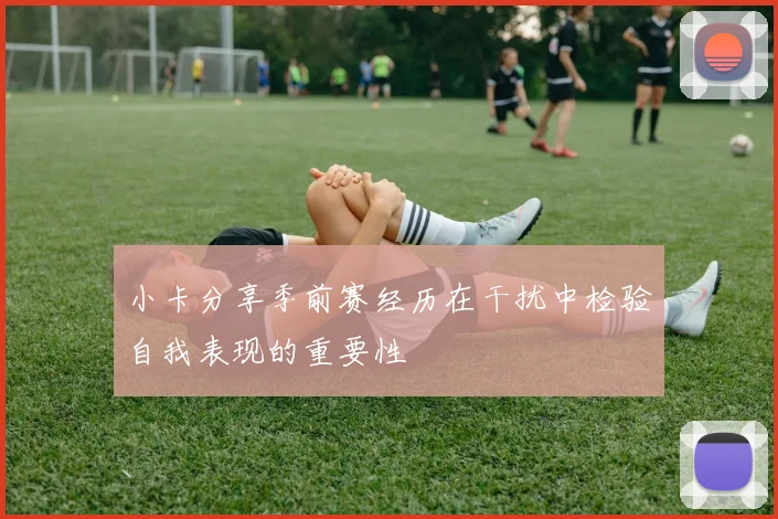 小卡分享季前赛经历在干扰中检验自我表现的重要性