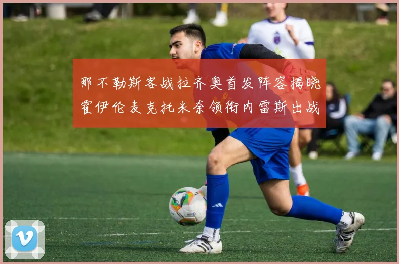 那不勒斯客战拉齐奥首发阵容揭晓霍伊伦麦克托米奈领衔内雷斯出战