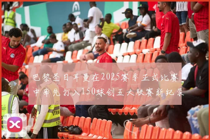 巴黎圣日耳曼在2025赛季正式比赛中率先打入150球创五大联赛新纪录