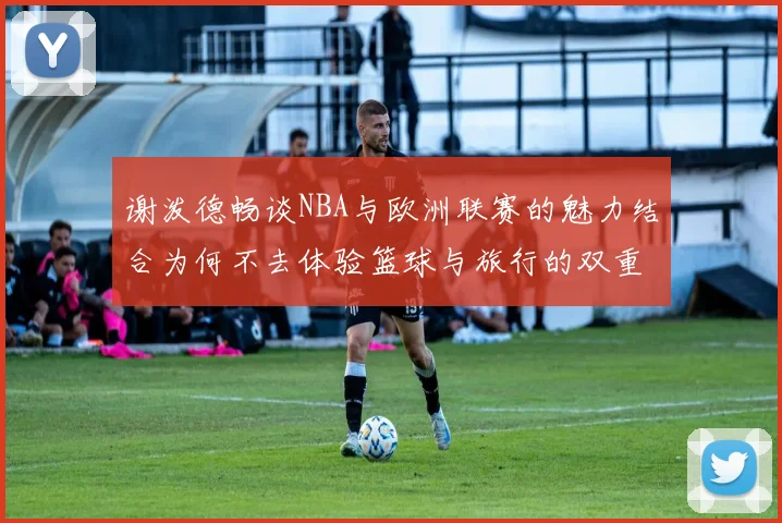 谢泼德畅谈NBA与欧洲联赛的魅力结合为何不去体验篮球与旅行的双重乐趣