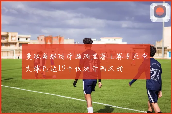 曼联角球防守漏洞显著上赛季至今失球已达19个仅次于西汉姆