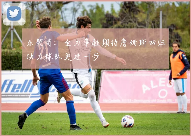 东契奇：全力争胜期待詹姆斯回归助力球队更进一步