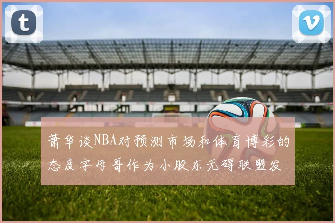 萧华谈NBA对预测市场和体育博彩的态度字母哥作为小股东无碍联盟发展