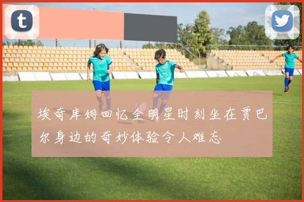 埃奇库姆回忆全明星时刻坐在贾巴尔身边的奇妙体验令人难忘