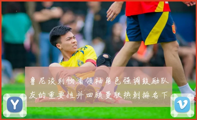 鲁尼谈利物浦领袖角色强调鼓励队友的重要性并回顾曼联热刺排名下滑经历