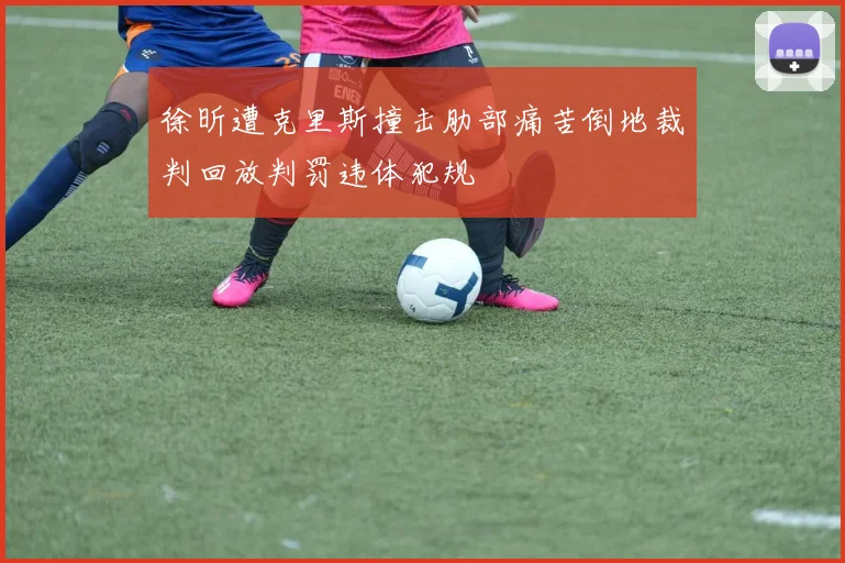 徐昕遭克里斯撞击肋部痛苦倒地裁判回放判罚违体犯规