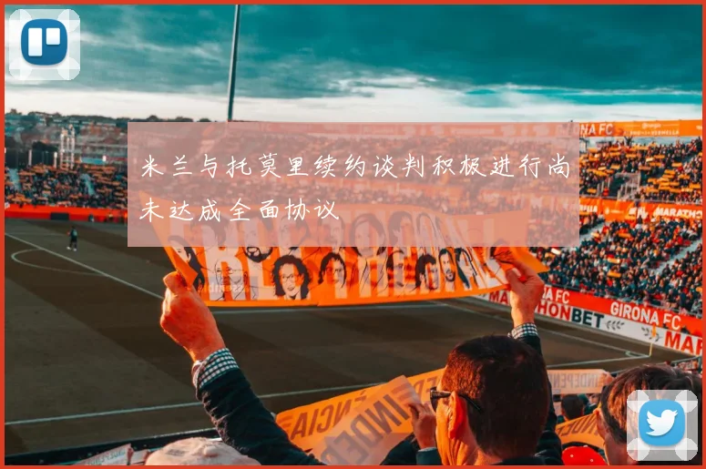 米兰与托莫里续约谈判积极进行尚未达成全面协议