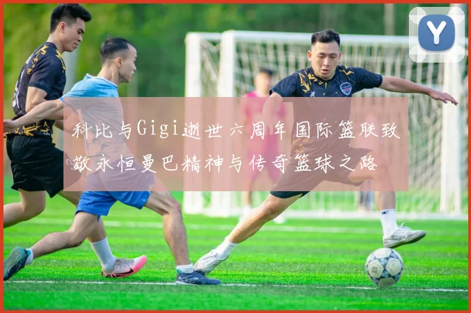 科比与Gigi逝世六周年国际篮联致敬永恒曼巴精神与传奇篮球之路