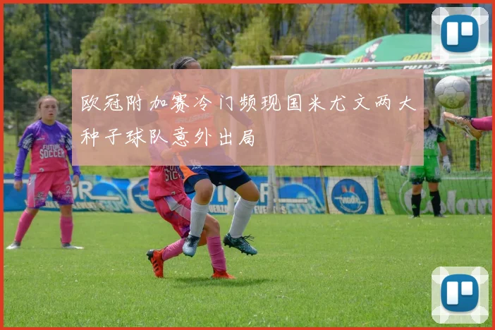 欧冠附加赛冷门频现国米尤文两大种子球队意外出局