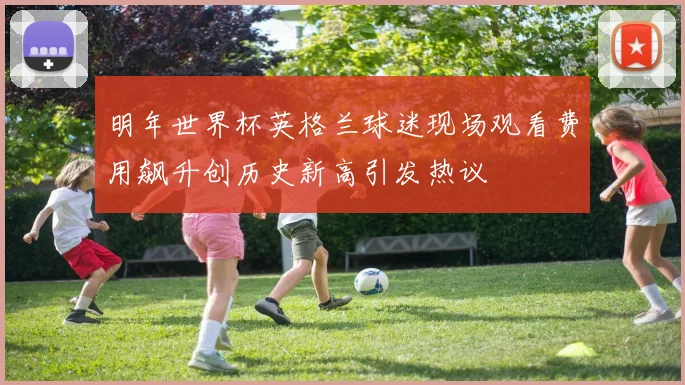 明年世界杯英格兰球迷现场观看费用飙升创历史新高引发热议