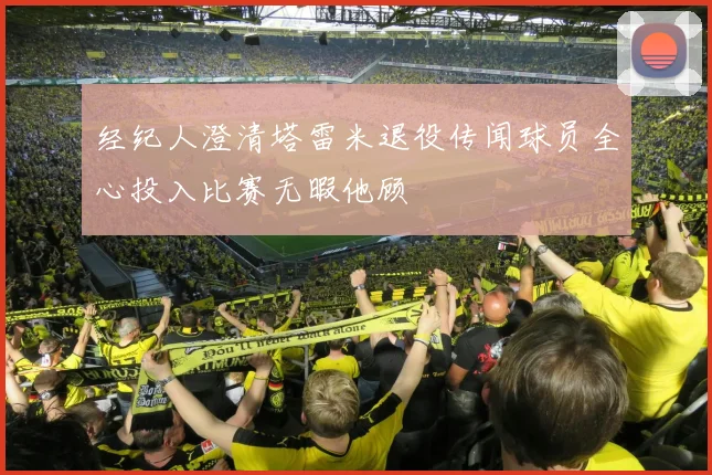 经纪人澄清塔雷米退役传闻球员全心投入比赛无暇他顾