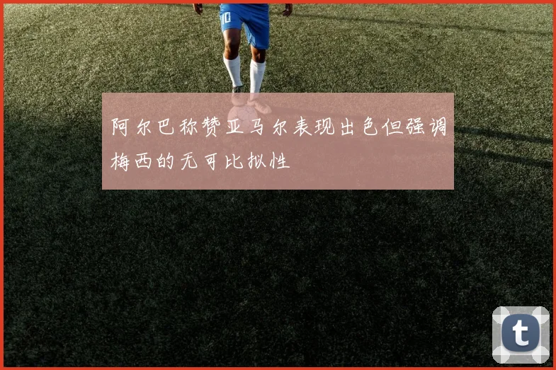 阿尔巴称赞亚马尔表现出色但强调梅西的无可比拟性