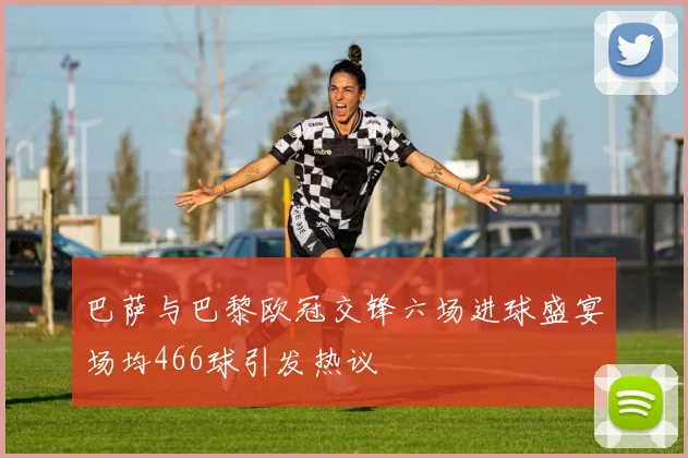 巴萨与巴黎欧冠交锋六场进球盛宴场均466球引发热议