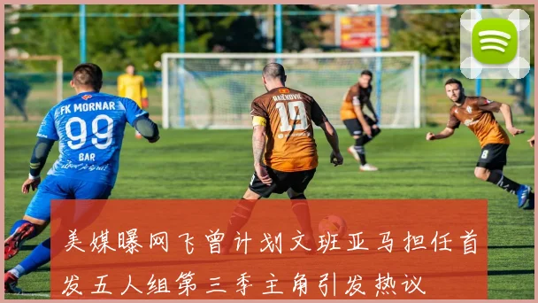 美媒曝网飞曾计划文班亚马担任首发五人组第三季主角引发热议