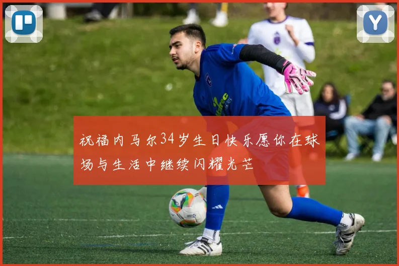 祝福内马尔34岁生日快乐愿你在球场与生活中继续闪耀光芒