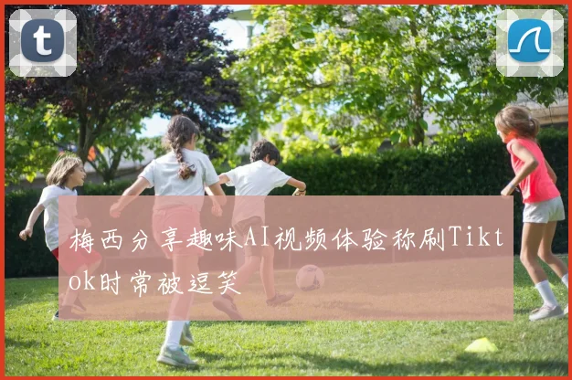梅西分享趣味AI视频体验称刷Tiktok时常被逗笑