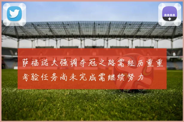 萨福诺夫强调夺冠之路需经历重重考验任务尚未完成需继续努力