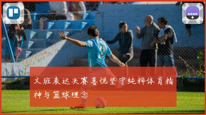 文班表达决赛喜悦坚守纯粹体育精神与篮球理念