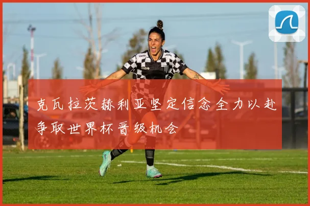 克瓦拉茨赫利亚坚定信念全力以赴争取世界杯晋级机会
