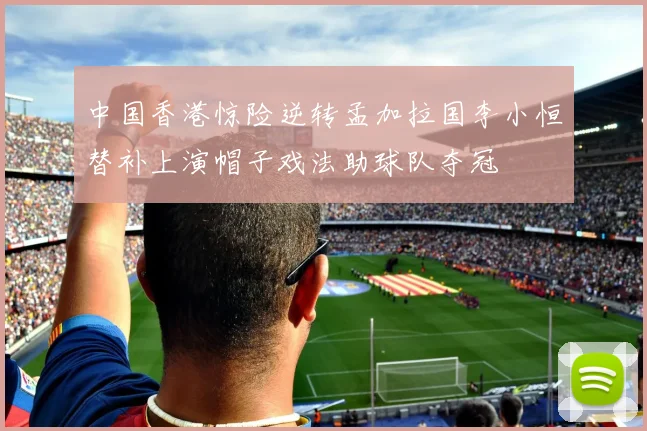 中国香港惊险逆转孟加拉国李小恒替补上演帽子戏法助球队夺冠