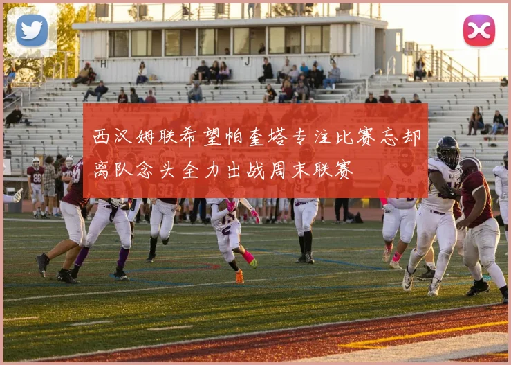 西汉姆联希望帕奎塔专注比赛忘却离队念头全力出战周末联赛